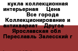 кукла коллекционная интерьерная  › Цена ­ 30 000 - Все города Коллекционирование и антиквариат » Другое   . Ярославская обл.,Переславль-Залесский г.